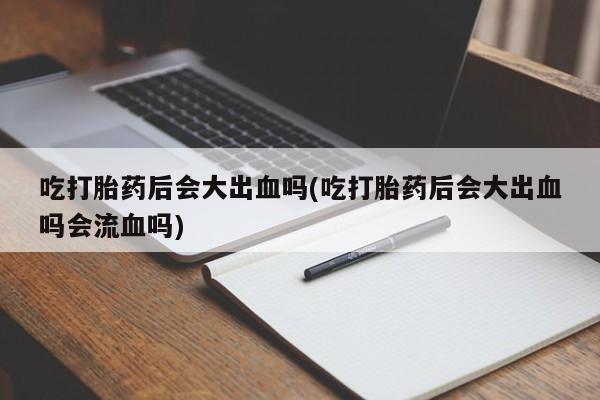 打胎药专卖打胎药专门卖店微信吃打胎药后会大出血吗(吃打胎药后会大出血吗会流血吗)